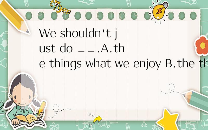 We shouldn't just do __.A.the things what we enjoy B.the things which we enjoy C.something whichwe enjoy D.something we enjoy