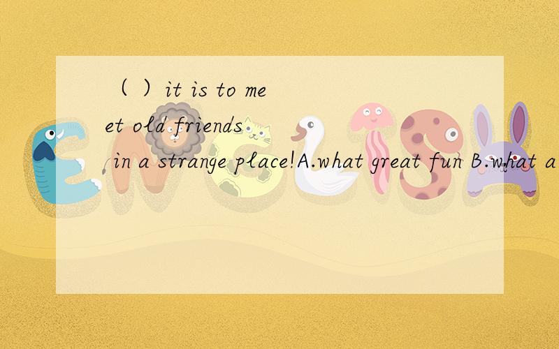 （ ）it is to meet old friends in a strange place!A.what great fun B.what a great fun C.how great fun D.how a great fun