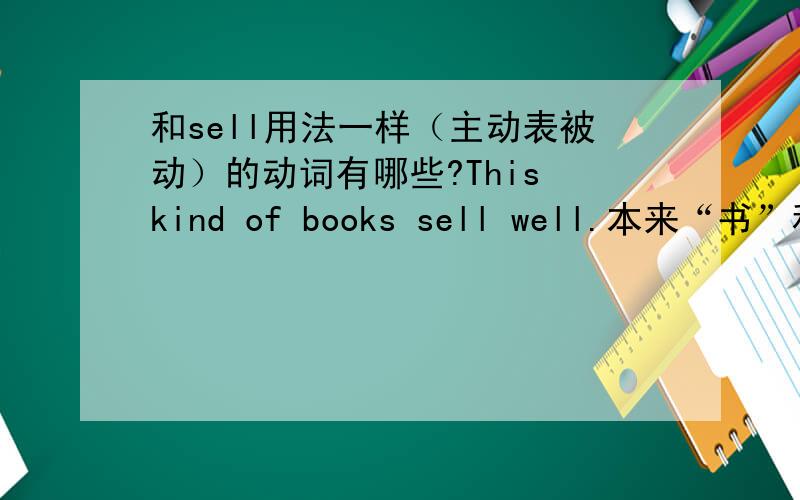 和sell用法一样（主动表被动）的动词有哪些?This kind of books sell well.本来“书”和“卖”之前不是被动关系吗,这里能用主动表被动是为什么?和它用法一样的动词有哪些?