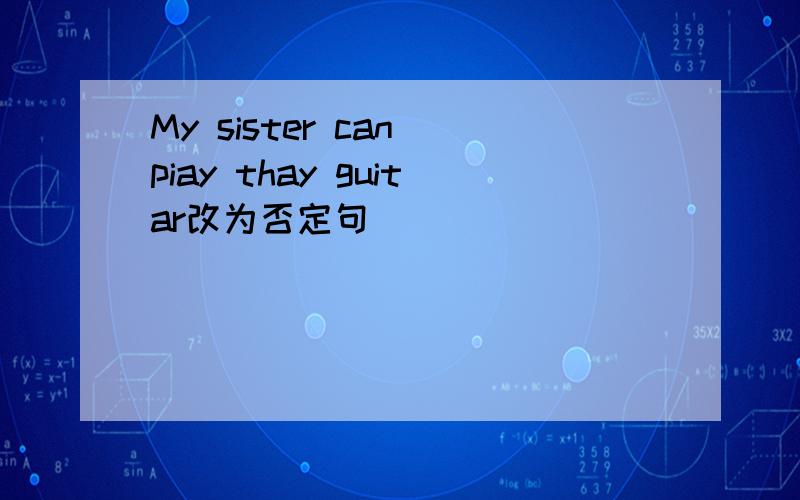 My sister can piay thay guitar改为否定句
