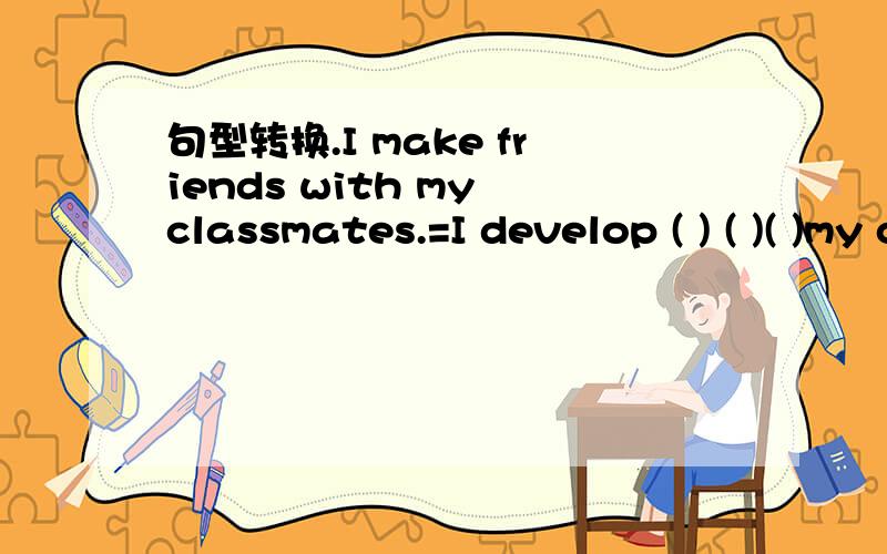 句型转换.I make friends with my classmates.=I develop ( ) ( )( )my classmates..I make friends with my classmates.=I develop ( ) ( )( )my classmates.