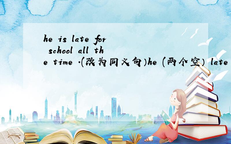 he is late for school all the time .(改为同义句）he (两个空） late for school.
