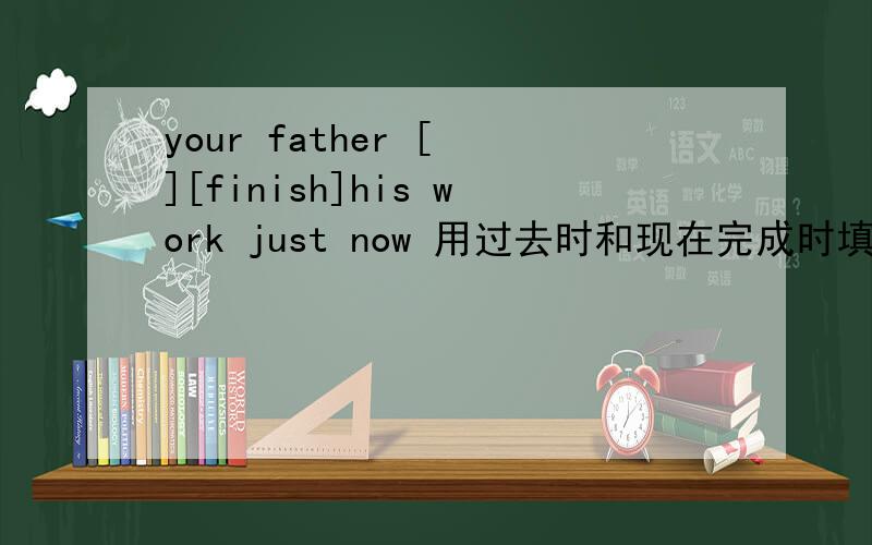 your father [ ][finish]his work just now 用过去时和现在完成时填空