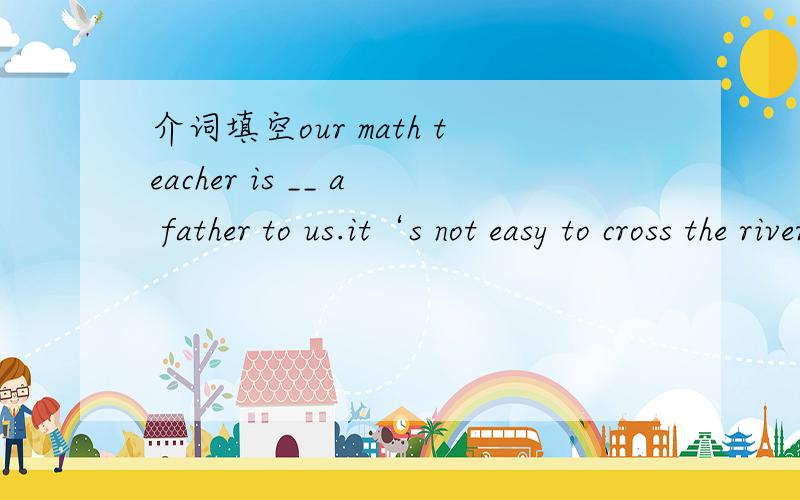 介词填空our math teacher is __ a father to us.it‘s not easy to cross the river ____a ropeway.