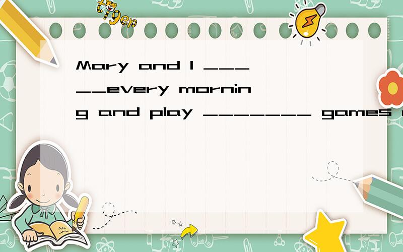 Mary and I _____every morning and play _______ games after school .