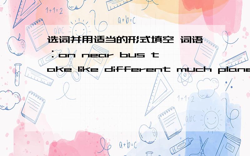 选词并用适当的形式填空 词语：on near bus take like different much plane bike soIn China,students go to school bu ------ means of transportation.In big cities,some students take buses or ride ------ .Students who live ----- the school go