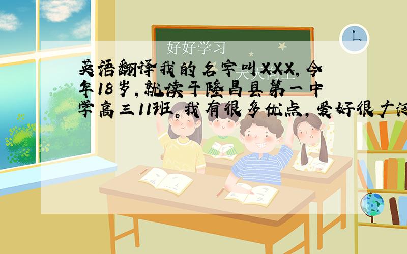 英语翻译我的名字叫XXX，今年18岁，就读于隆昌县第一中学高三11班。我有很多优点，爱好很广泛。