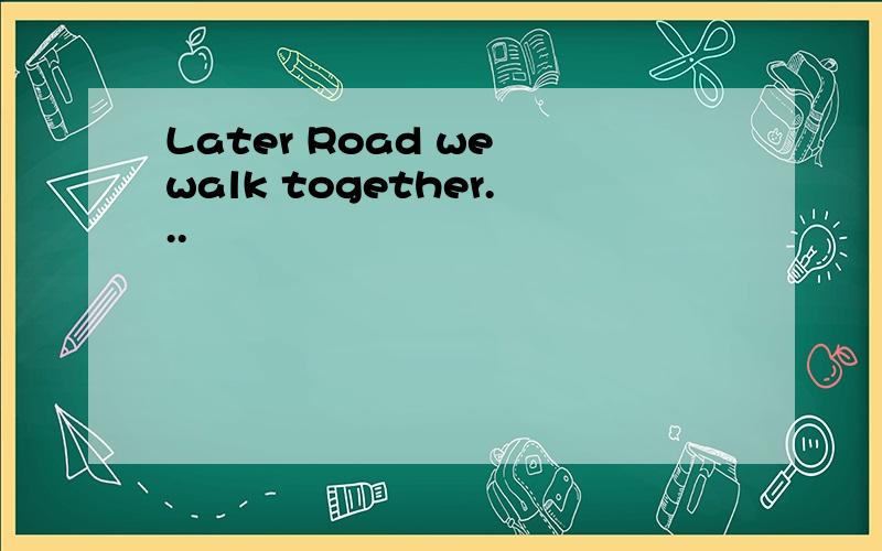 Later Road we walk together...