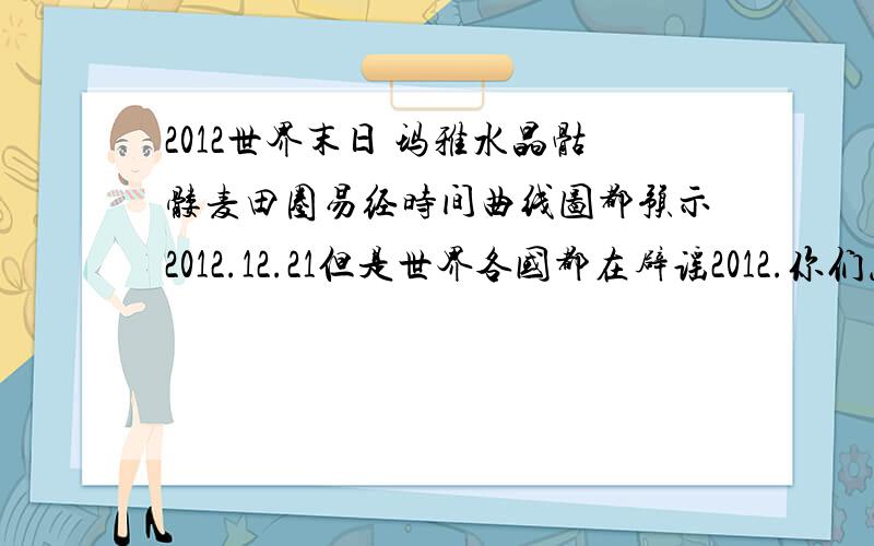 2012世界末日 玛雅水晶骷髅麦田圈易经时间曲线图都预示2012.12.21但是世界各国都在辟谣2012.你们怎么看?