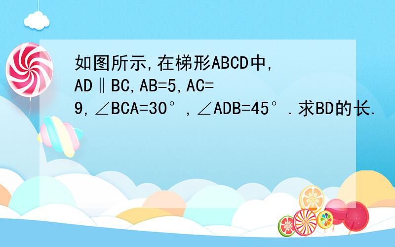 如图所示,在梯形ABCD中,AD‖BC,AB=5,AC=9,∠BCA=30°,∠ADB=45°.求BD的长.