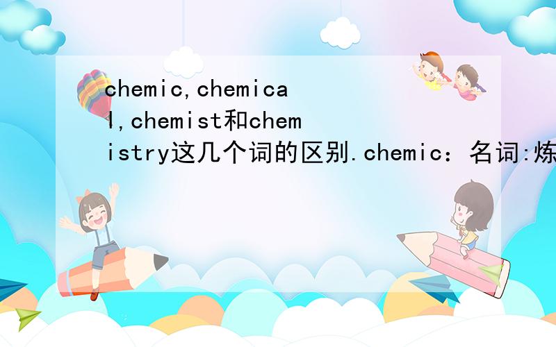 chemic,chemical,chemist和chemistry这几个词的区别.chemic：名词:炼金术士 ； 形容词：炼金术士的chemical：名词:化学药品；形容词：chemist：名词：药剂师,炼金术士chemistry:名词：那么,chemic和chemist都
