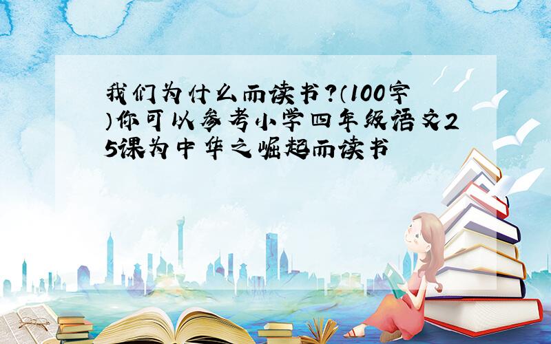 我们为什么而读书?（100字）你可以参考小学四年级语文25课为中华之崛起而读书