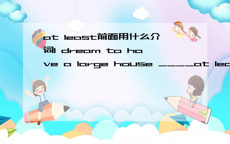 at least前面用什么介词I dream to have a large house ____at least 15 rooms 填for 、near、with还是between?求求你们啊