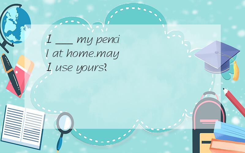 I ___ my pencil at home.may I use yours?