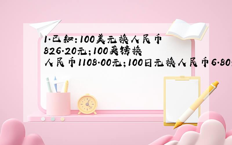 1.已知：100美元换人民币826.20元；100英镑换人民币1108.00元；100日元换人民币6.80元问：100美元换多少英镑,100美元换多少日元?