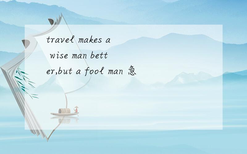 travel makes a wise man better,but a fool man 急