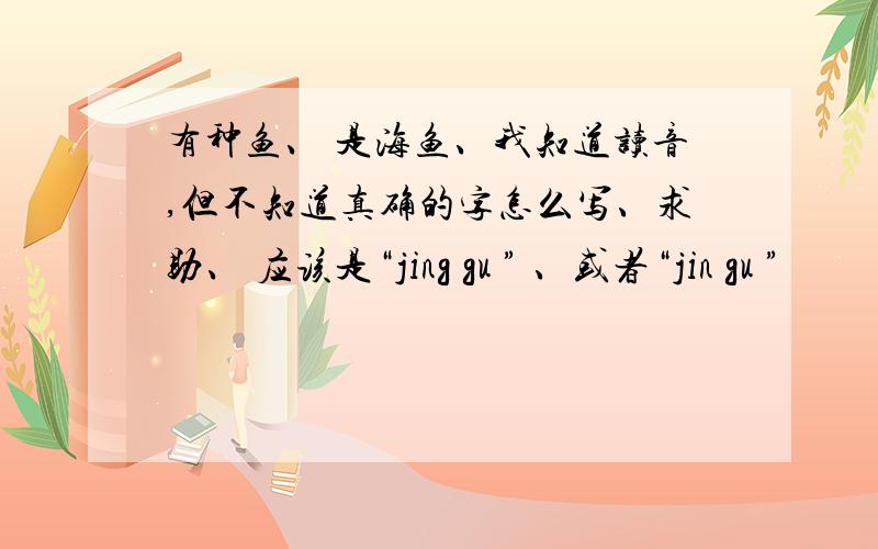 有种鱼、 是海鱼、我知道读音,但不知道真确的字怎么写、求助、 应该是“jing gu ” 、或者“jin gu ”