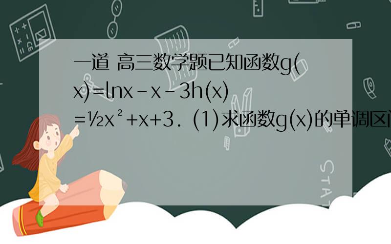 一道 高三数学题已知函数g(x)=lnx-x-3h(x)=½x²+x+3. (1)求函数g(x)的单调区间并比较g(x)与g(l)的大小关系.