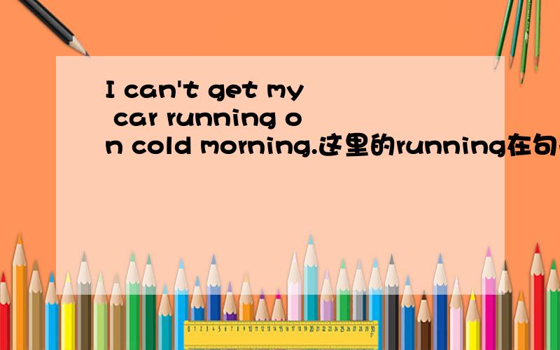 I can't get my car running on cold morning.这里的running在句子中的成分是什么?