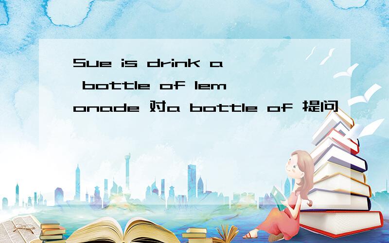 Sue is drink a bottle of lemonade 对a bottle of 提问