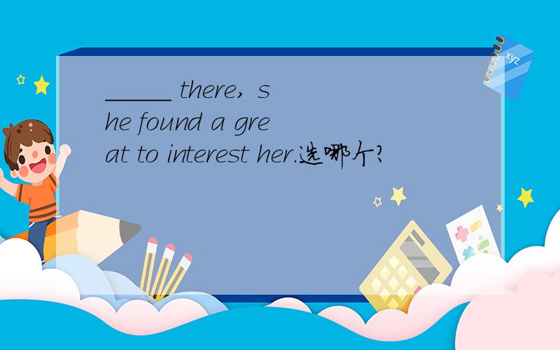_____ there, she found a great to interest her.选哪个?