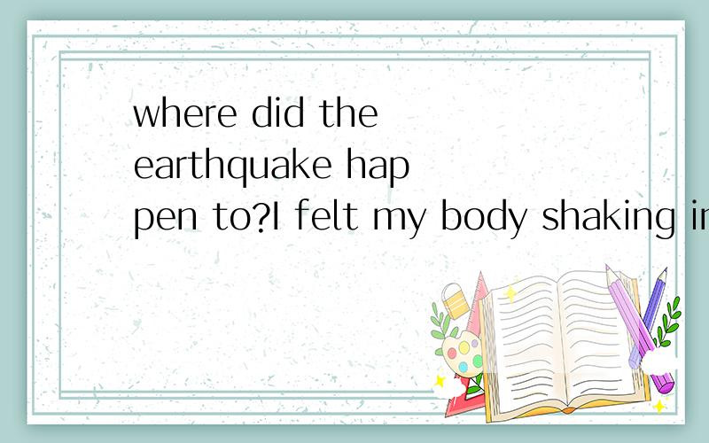 where did the earthquake happen to?I felt my body shaking in the chair in thisafternoon,I knew somewhere earthquake happened,but I don't know where it is,can you tell me?