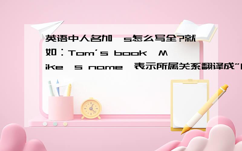 英语中人名加's怎么写全?就如：Tom’s book,Mike's name,表示所属关系翻译成”的“的就如：Tom’s book，Mike's name，表示所属关系翻译成”的“的（可以写全吗，不可以就写出来）