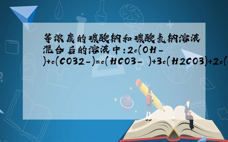 等浓度的碳酸钠和碳酸氢钠溶液混合后的溶液中:2c(OH-)+c(CO32-)=c(HCO3- )+3c(H2CO3)+2c(H+) 这个关系式错在哪儿了?应该怎么改?