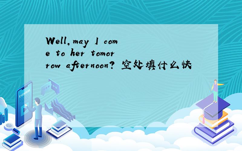 Well,may I come to her tomorrow afternoon? 空处填什么快