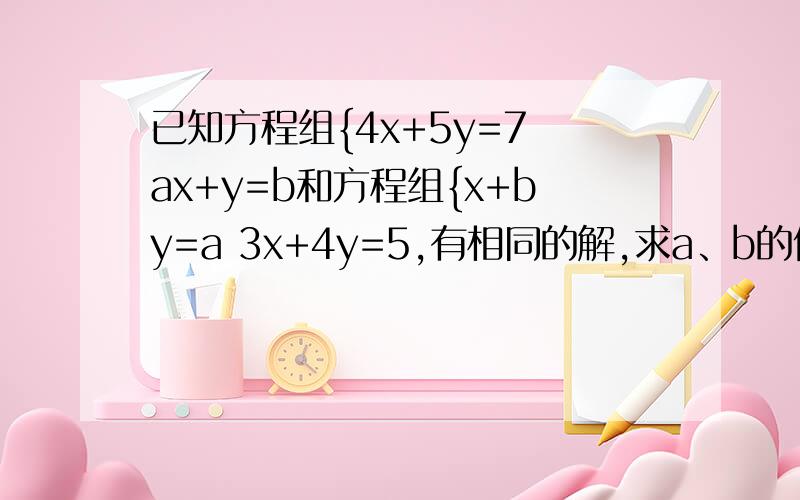 已知方程组{4x+5y=7 ax+y=b和方程组{x+by=a 3x+4y=5,有相同的解,求a、b的值