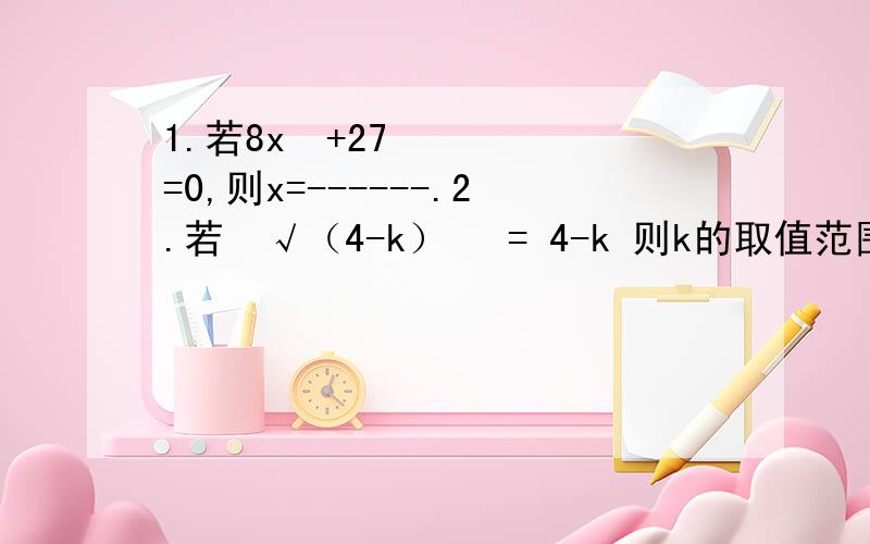 1.若8x³+27=0,则x=------.2.若³√（4-k）³ = 4-k 则k的取值范围是--------.3.求下列x的值：（1）27x³-12=0 （2）（2-x）³=64