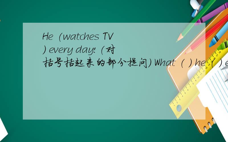 He (watches TV) every day!(对括号括起来的部分提问） What ( ) he ( ) every day!