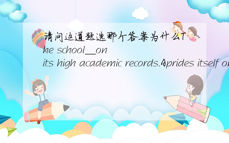 请问这道题选那个答案为什么The school__on its high academic records.Aprides itself on Bprides itself in Cprides in Dprides on