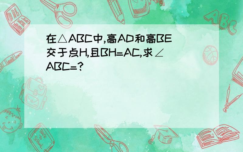 在△ABC中,高AD和高BE交于点H,且BH=AC,求∠ABC=?