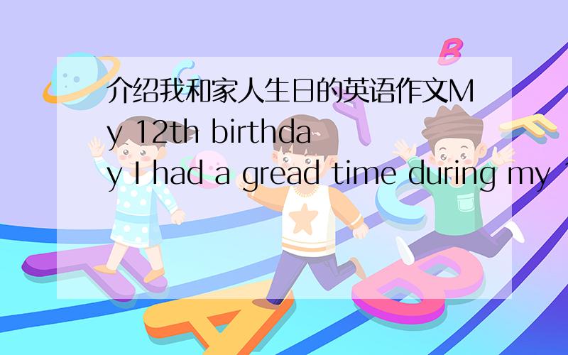介绍我和家人生日的英语作文My 12th birthday I had a gread time during my 12th birthday,I will remember it forever!In China,12th birthday is very important in a person's life,so my parents prepared it very carefully.On the morming of that