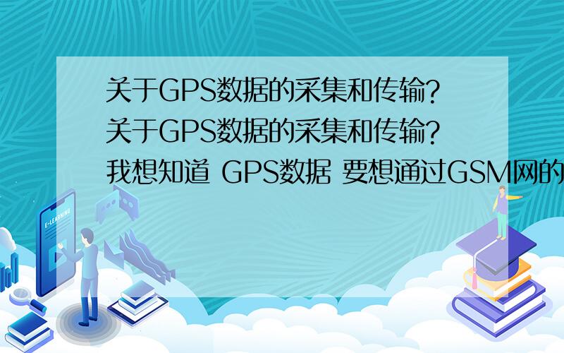 关于GPS数据的采集和传输?关于GPS数据的采集和传输?我想知道 GPS数据 要想通过GSM网的短信息格式发送怎么办啊?