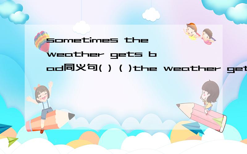 sometimes the weather gets bad同义句( ) ( )the weather gets bad