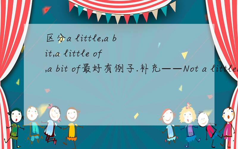 区分a little,a bit,a little of,a bit of最好有例子.补充——Not a littleNot a bit