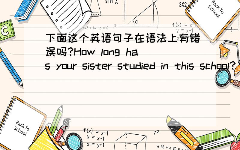 下面这个英语句子在语法上有错误吗?How long has your sister studied in this school?