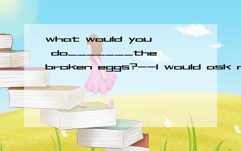 what would you do_______the broken eggs?--I would ask my parents to pay ___thema about;to b for;toc with;for d like;to