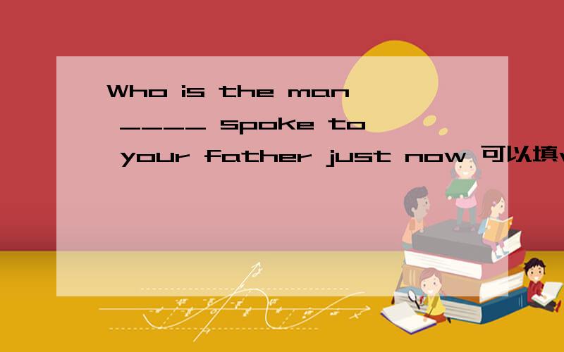 Who is the man ____ spoke to your father just now 可以填who吗为什么