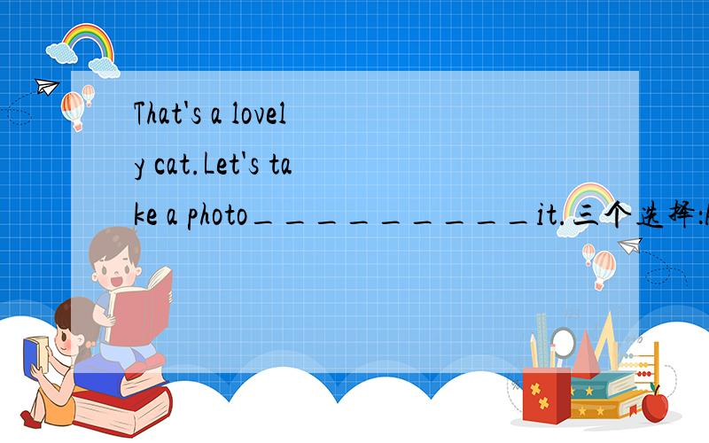 That's a lovely cat.Let's take a photo_________it.三个选择：A.of B.in C.about