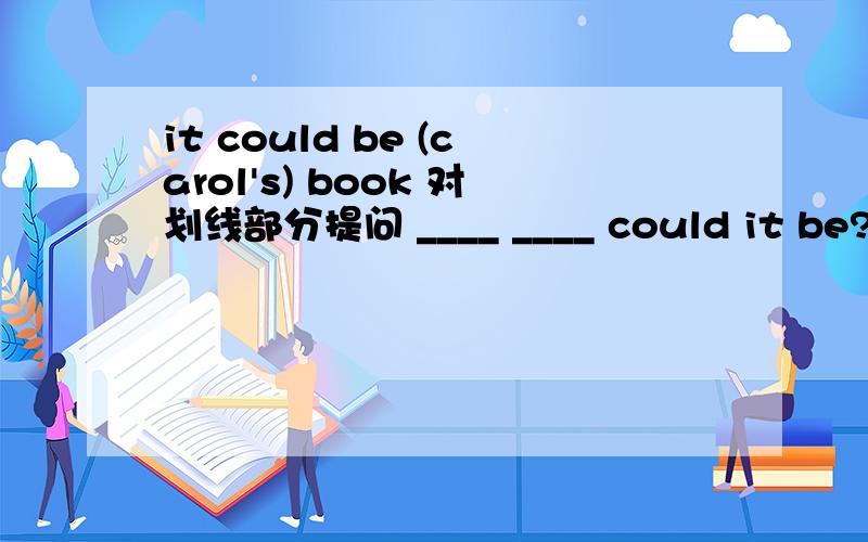 it could be (carol's) book 对划线部分提问 ____ ____ could it be?