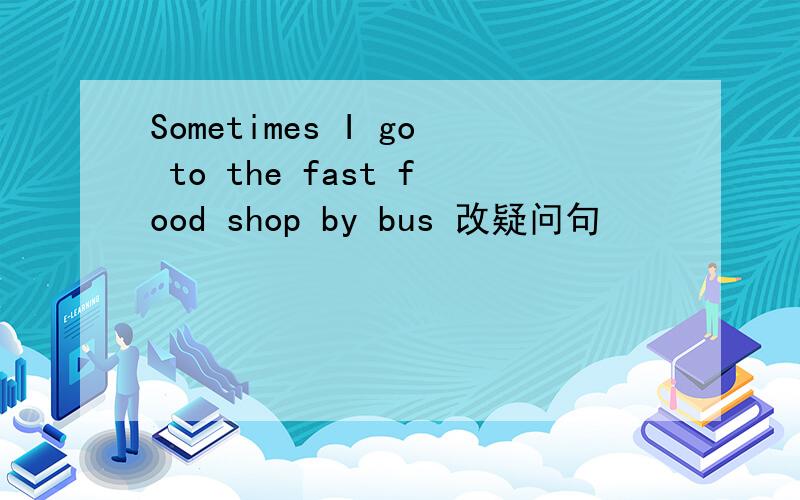 Sometimes I go to the fast food shop by bus 改疑问句