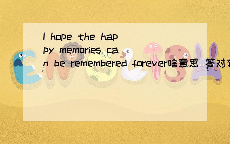 I hope the happy memories can be remembered forever啥意思 答对有奖`````