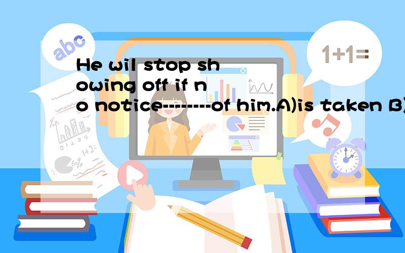 He wil stop showing off if no notice--------of him.A)is taken B)will be taken C)takes D)has taken说明原因,不好意思,