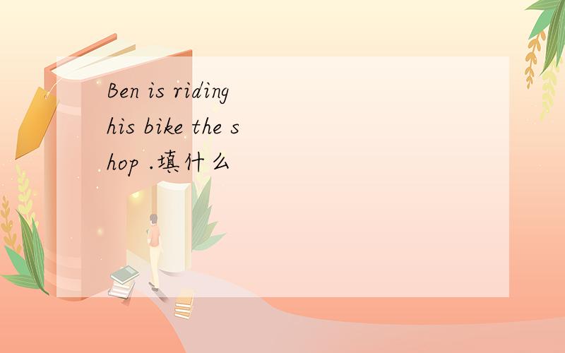 Ben is riding his bike the shop .填什么