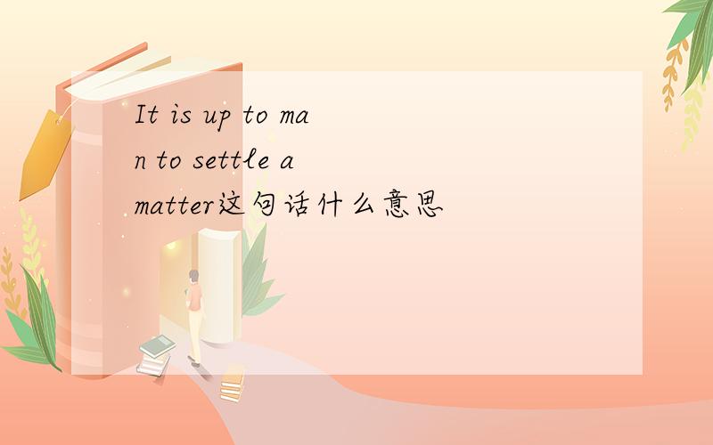 It is up to man to settle a matter这句话什么意思