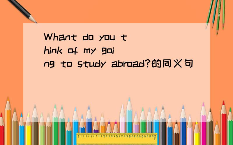 Whant do you think of my going to study abroad?的同义句_____ _____ _____ ______ my going to study abroad?
