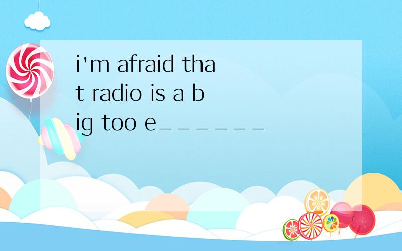 i'm afraid that radio is a big too e______